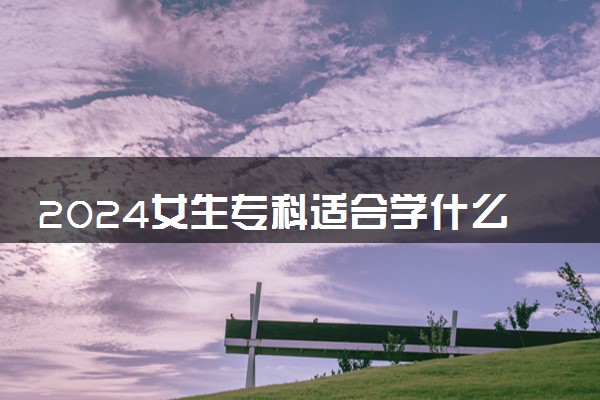 2024女生专科适合学什么专业 哪些最吃香