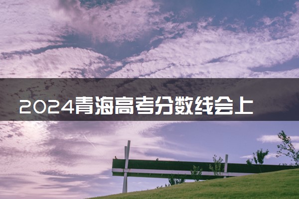 2024青海高考分数线会上升还是下降 录取分数线预计多少