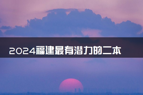 2024福建最有潜力的二本大学 什么学校最好