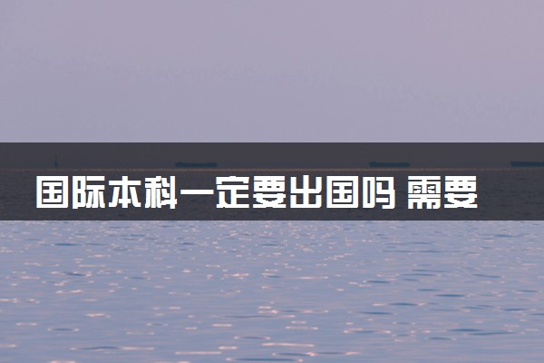 国际本科一定要出国吗 需要上本科线吗