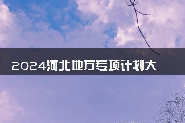 2024河北地方专项计划大学名单 有哪些院校