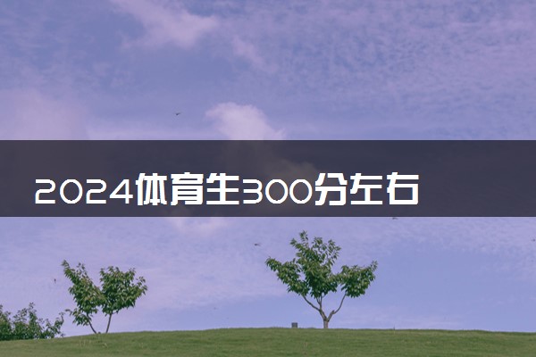 2024体育生300分左右可以考哪些大学 什么大学值得报