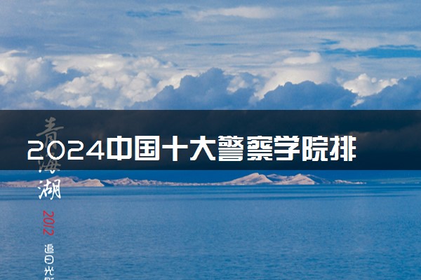 2024中国十大警察学院排名 哪些警校含金量高