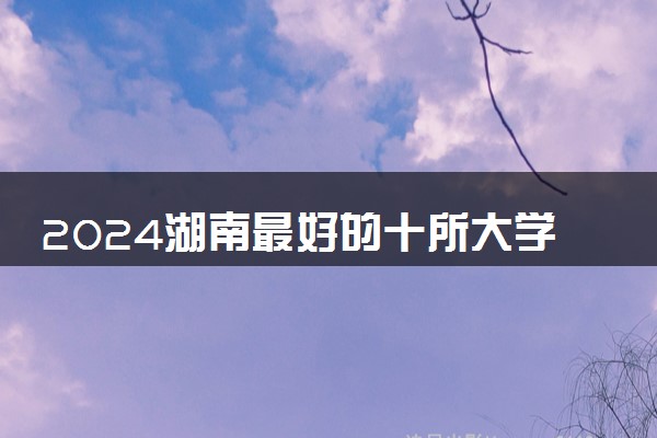 2024湖南最好的十所大学 哪些院校办学实力强