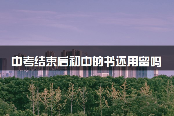 中考结束后初中的书还用留吗 以后还会有用吗