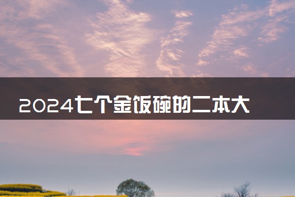 2024七个金饭碗的二本大学 哪些学校毕业后不愁就业