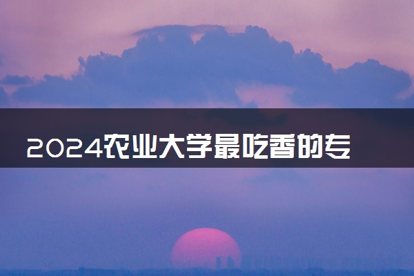 2024农业大学最吃香的专业 哪些专业发展前景好