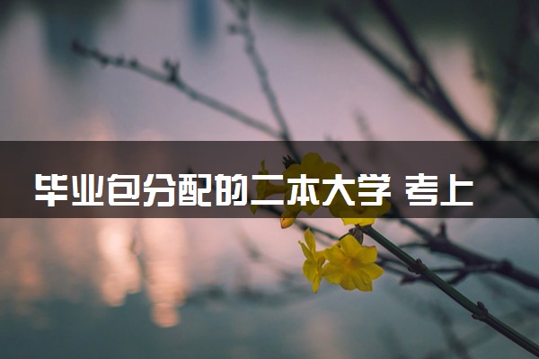 毕业包分配的二本大学 考上就是铁饭碗的大学推荐