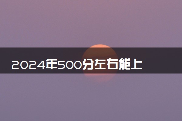 2024年500分左右能上什么好的大学 哪些值得报考