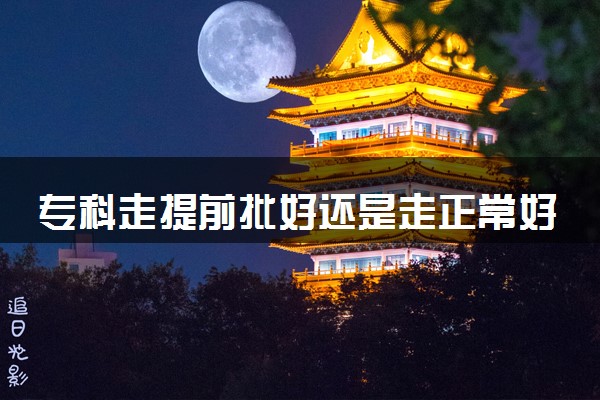 专科走提前批好还是走正常好 有什么填报技巧