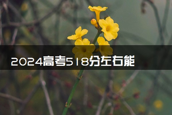 2024高考518分左右能上什么大学 可以报考的院校名单