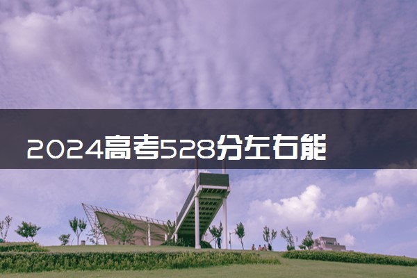 2024高考528分左右能上什么大学 可以报考的院校名单