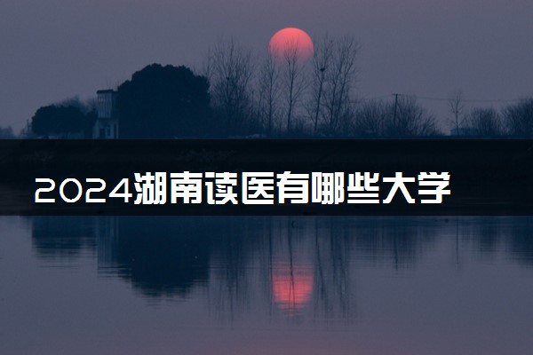 2024湖南读医有哪些大学 有什么值得报的院校