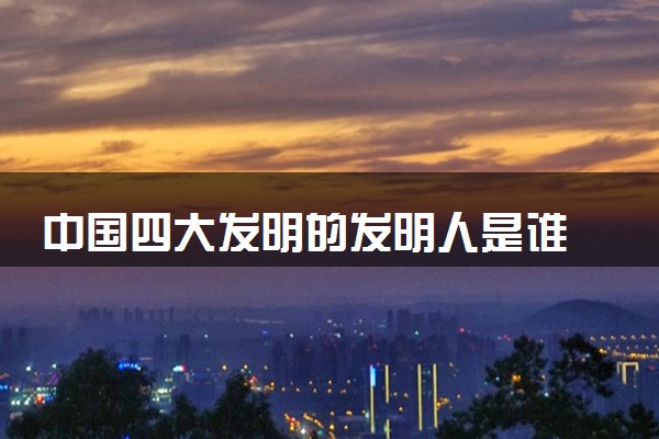中国四大发明的发明人是谁 分别是谁