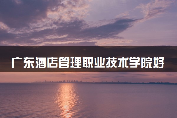 广东酒店管理职业技术学院好不好 口碑怎么样