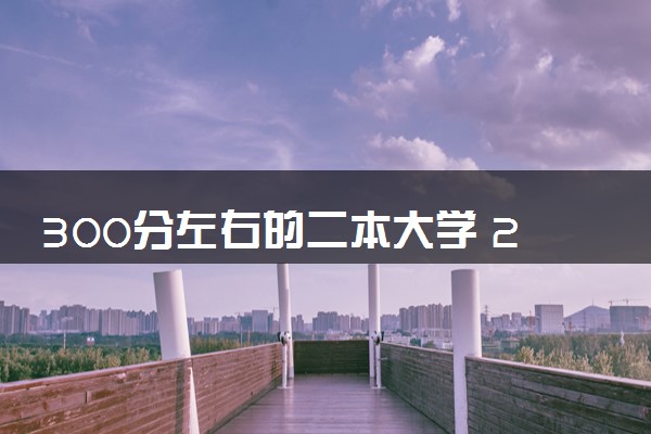 300分左右的二本大学 2024哪些大学值得报考