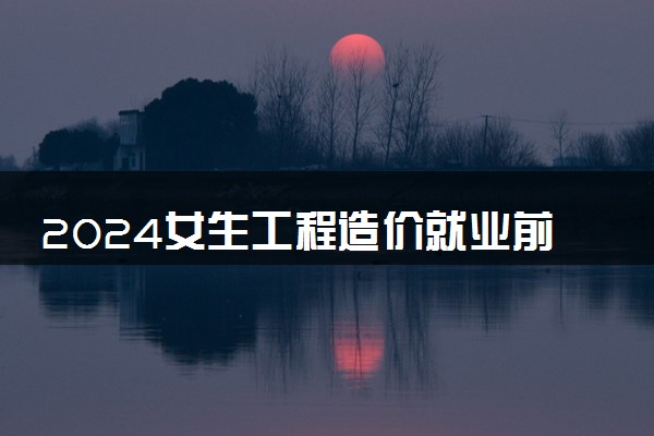 2024女生工程造价就业前景 好找工作吗