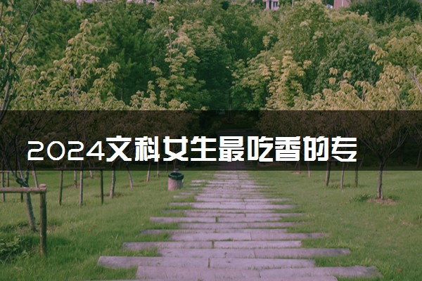 2024文科女生最吃香的专业 哪些专业前景好