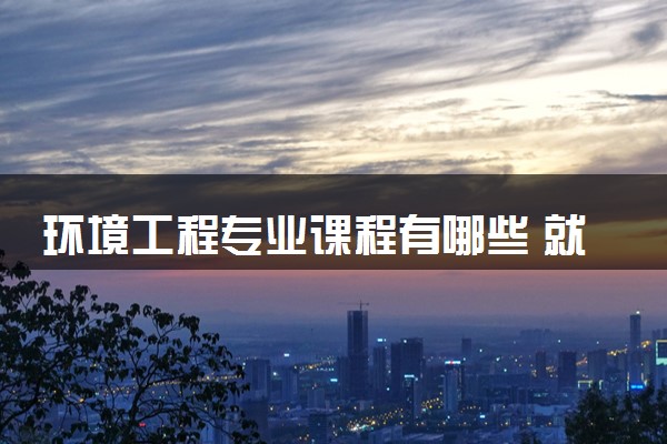 环境工程专业课程有哪些 就业前景怎么样