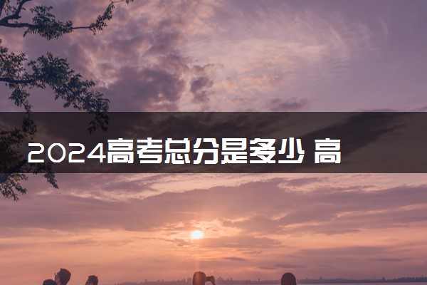 2024高考总分是多少 高考过程有什么注意事项