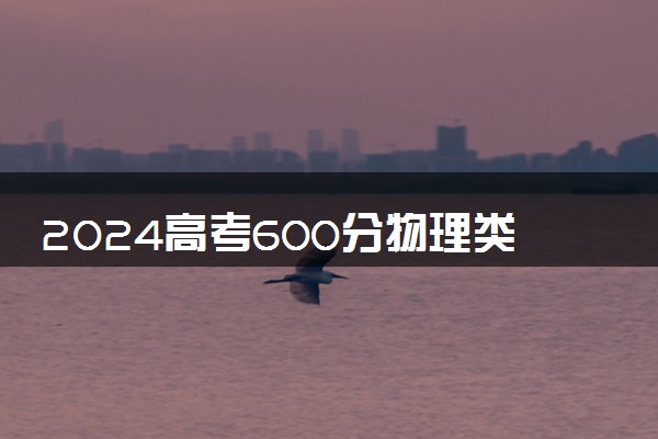 2024高考600分物理类能报哪些大学 600分左右院校名单