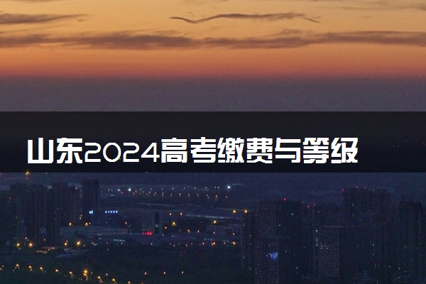 山东2024高考缴费与等级考试科目选报时间 几号截止