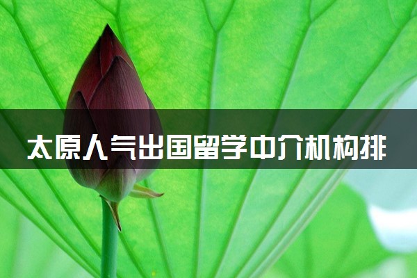 太原人气出国留学中介机构排行榜一览