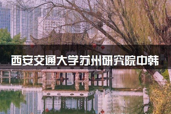 西安交通大学苏州研究院中韩班学费多少钱