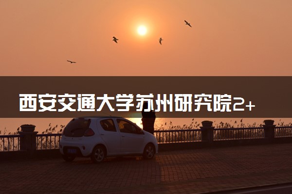 西安交通大学苏州研究院2+2国际本科怎么样？