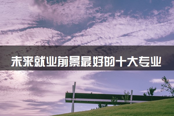 未来就业前景最好的十大专业 2024哪些专业值得报