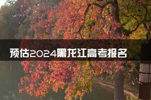 预估2024黑龙江高考报名人数 报考人数预测