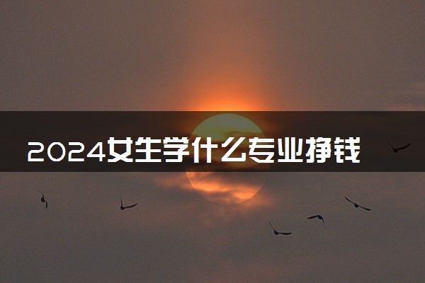 2024女生学什么专业挣钱多又轻松 哪些专业工资高