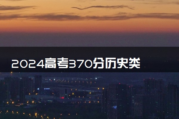 2024高考370分历史类能报哪些大学 370分左右院校名单