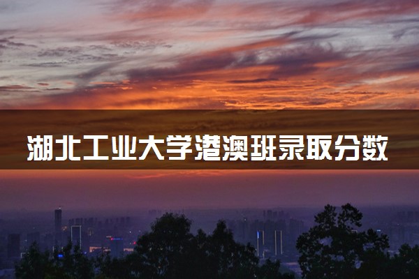 湖北工业大学港澳班录取分数线2023