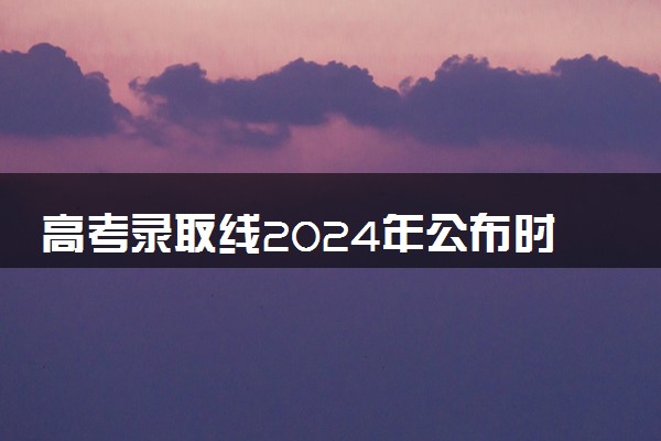 高考录取线2024年公布时间 分数线什么时候出