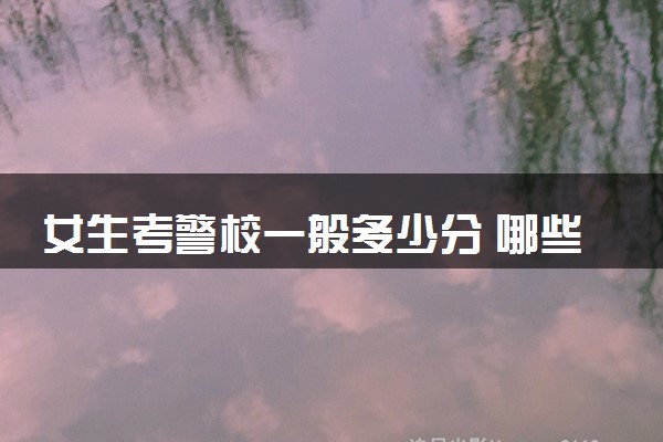 女生考警校一般多少分 哪些警校推荐报考