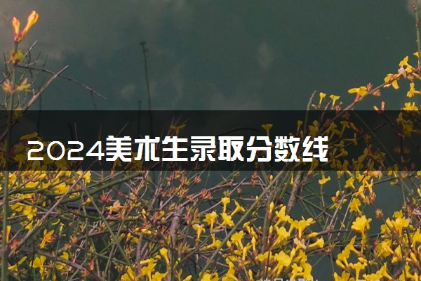 2024美术生录取分数线 多少分能考上大学