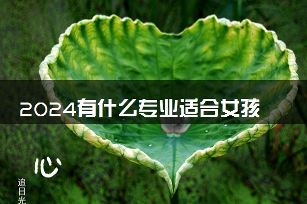 2024有什么专业适合女孩子 哪些专业最吃香