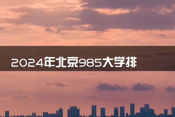 2024年北京985大学排名名单及录取分数线