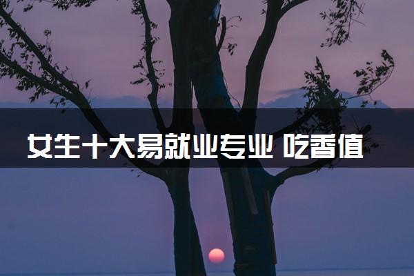 女生十大易就业专业 吃香值得女生学的专业