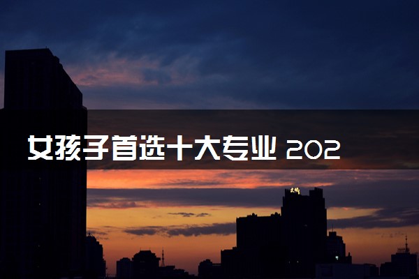 女孩子首选十大专业 2024推荐学的女生专业