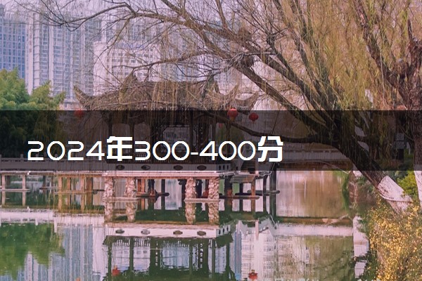 2024年300-400分报什么学校 哪些大学值得报考