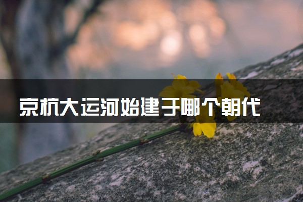 京杭大运河始建于哪个朝代 始于哪个皇帝
