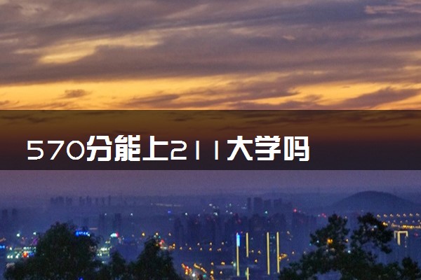 570分能上211大学吗 211大学多少分录取