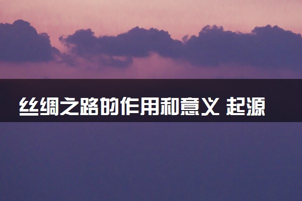 丝绸之路的作用和意义 起源于什么朝代