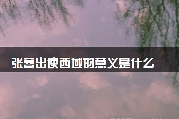 张骞出使西域的意义是什么 有什么目的