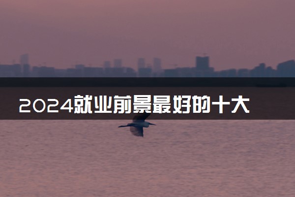 2024就业前景最好的十大热门专业 就业率高的专业有哪些