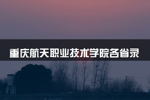 重庆航天职业技术学院各省录取分数线及位次 投档最低分是多少(2024年高考参考)