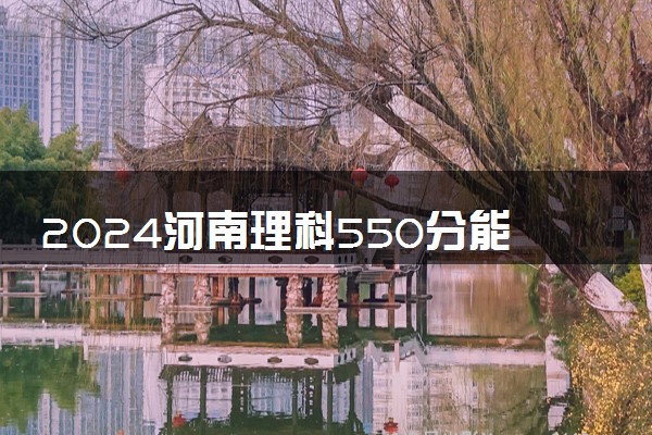 2024河南理科550分能报的大学 哪些院校实力强