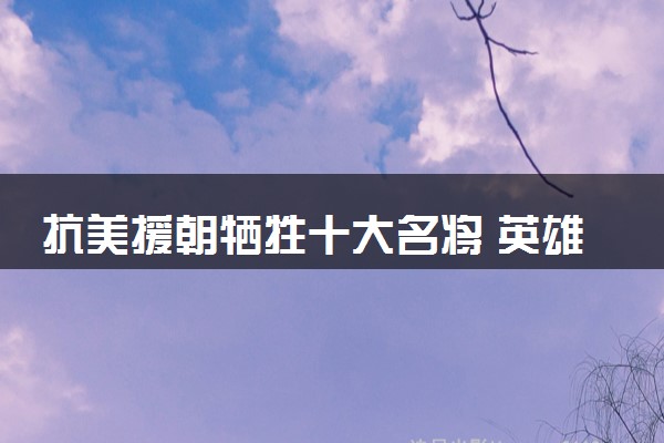 抗美援朝牺牲十大名将 英雄人物事迹介绍